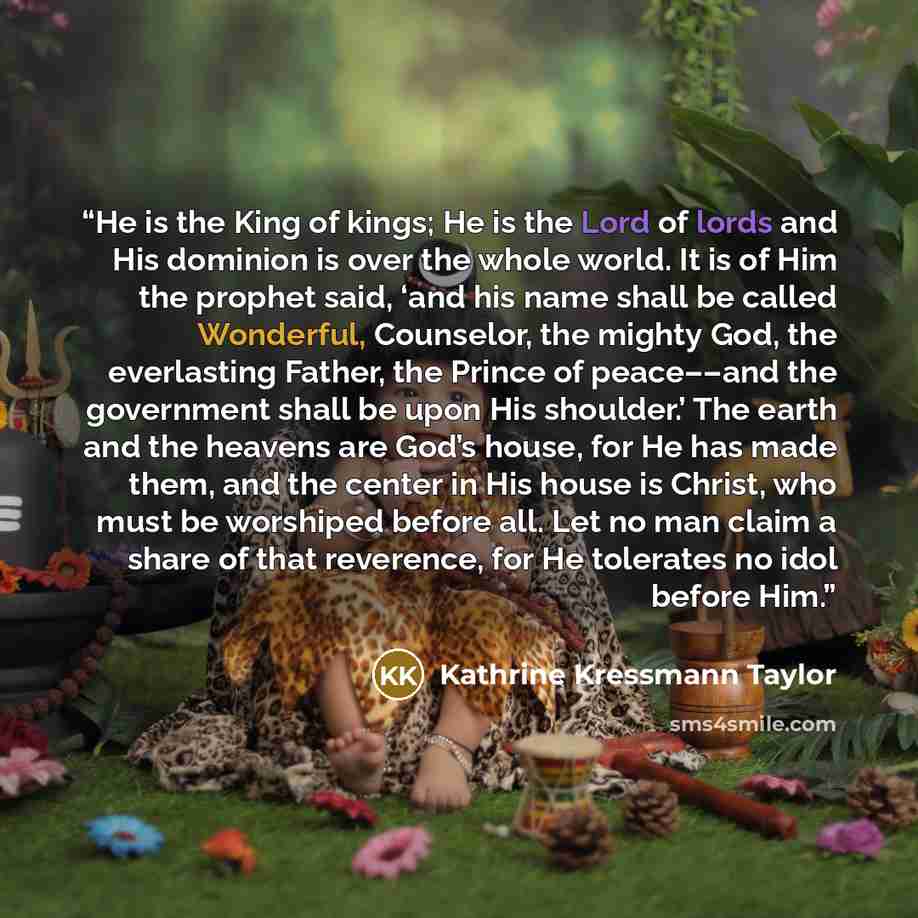 “He is the King of kings; He is the Lord of lords and His dominion is over the whole world. It is of Him the prophet said, ‘and his name shall be called Wonderful, Counselor, the mighty God, the everlasting Father, the Prince of peace––and the government shall be upon His shoulder.’ The earth and…” quote by Kathrine Kressmann Taylor