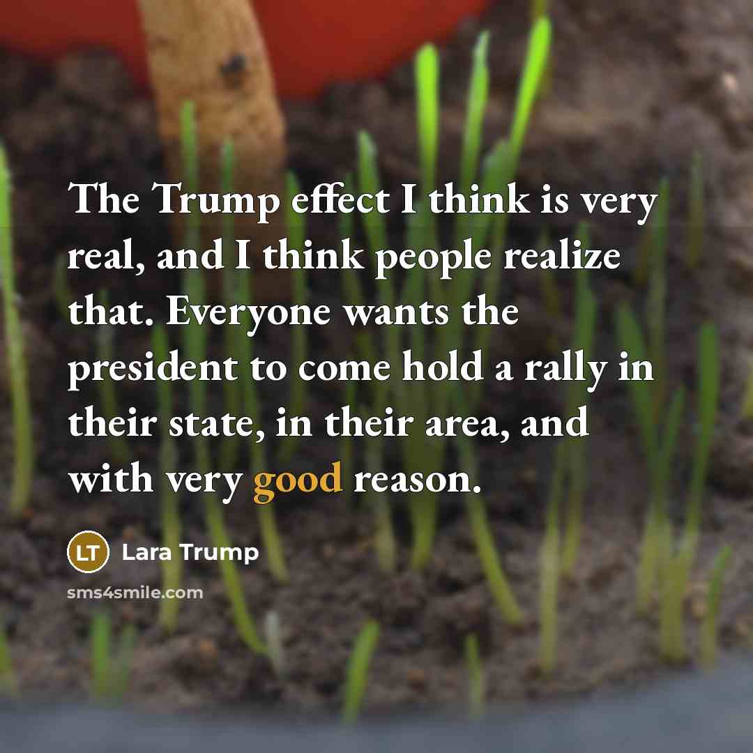 “The Trump effect I think is very real, and I think people realize that. Everyone wants the president to come hold a rally in their state, in their area, and with very good reason.” quote by Lara Trump