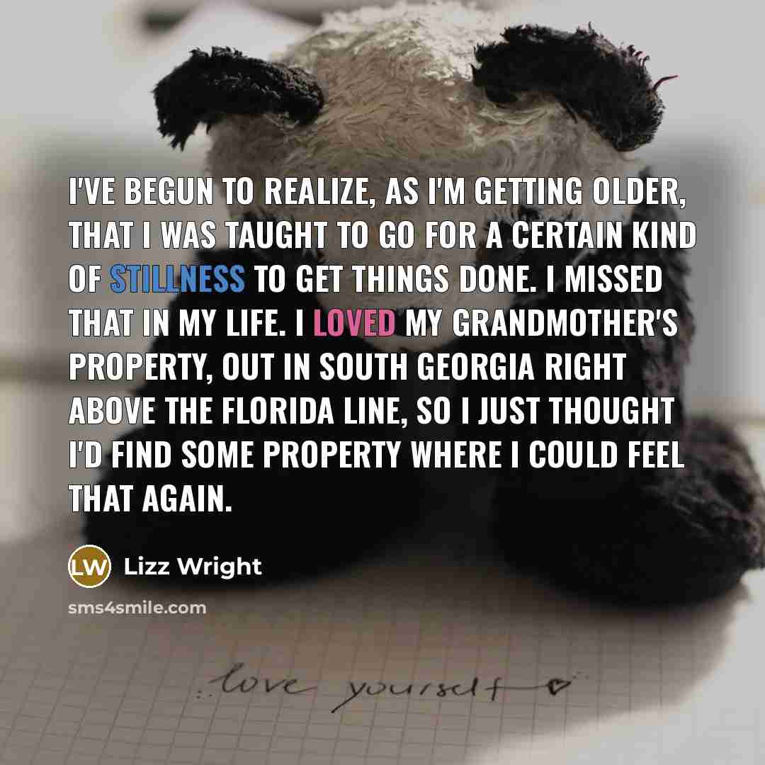 “I've begun to realize, as I'm getting older, that I was taught to go for a certain kind of stillness to get things done. I missed that in my life. I loved my grandmother's property, out in South Georgia right above the Florida line, so I just thought I'd find some property where I could feel that…” quote by Lizz Wright
