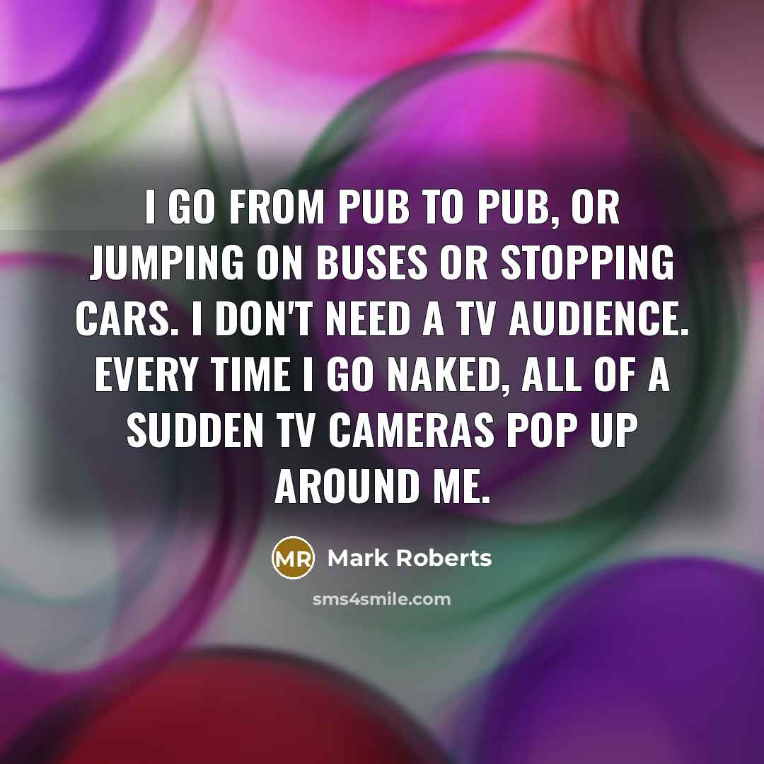 “I go from pub to pub, or jumping on buses or stopping cars. I don't need a TV audience. Every time I go naked, all of a sudden TV cameras pop up around me.” quote by Mark Roberts