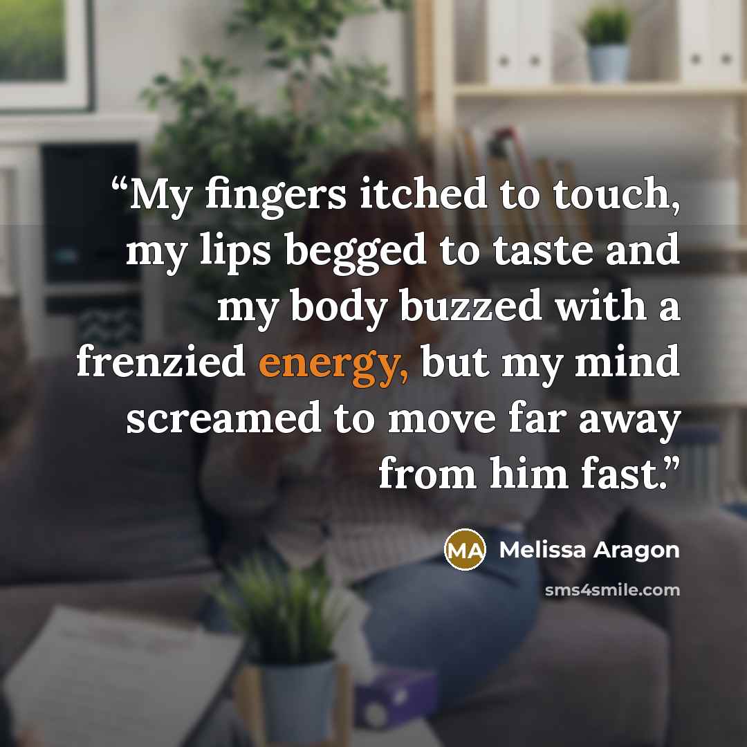 “My fingers itched to touch, my lips begged to taste and my body buzzed with a frenzied energy, but my mind screamed to move far away from him fast.” quote by Melissa Aragon