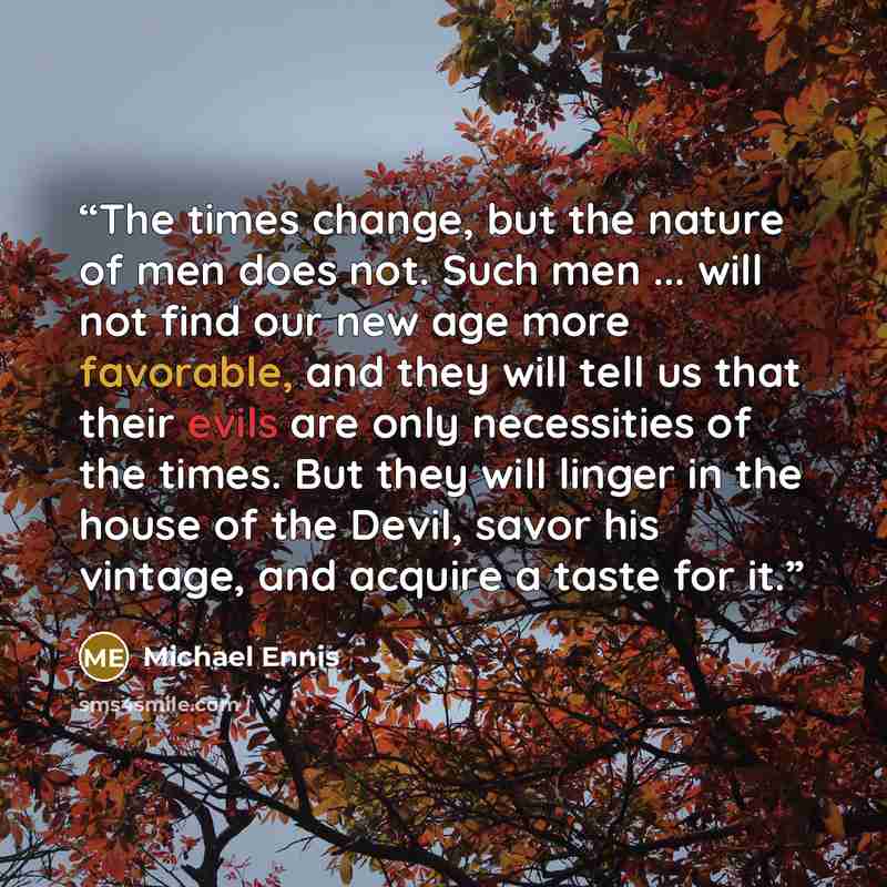 “The times change, but the nature of men does not. Such men ... will not find our new age more favorable, and they will tell us that their evils are only necessities of the times. But they will linger in the house of the Devil, savor his vintage, and acquire a taste for it.” quote by Michael Ennis