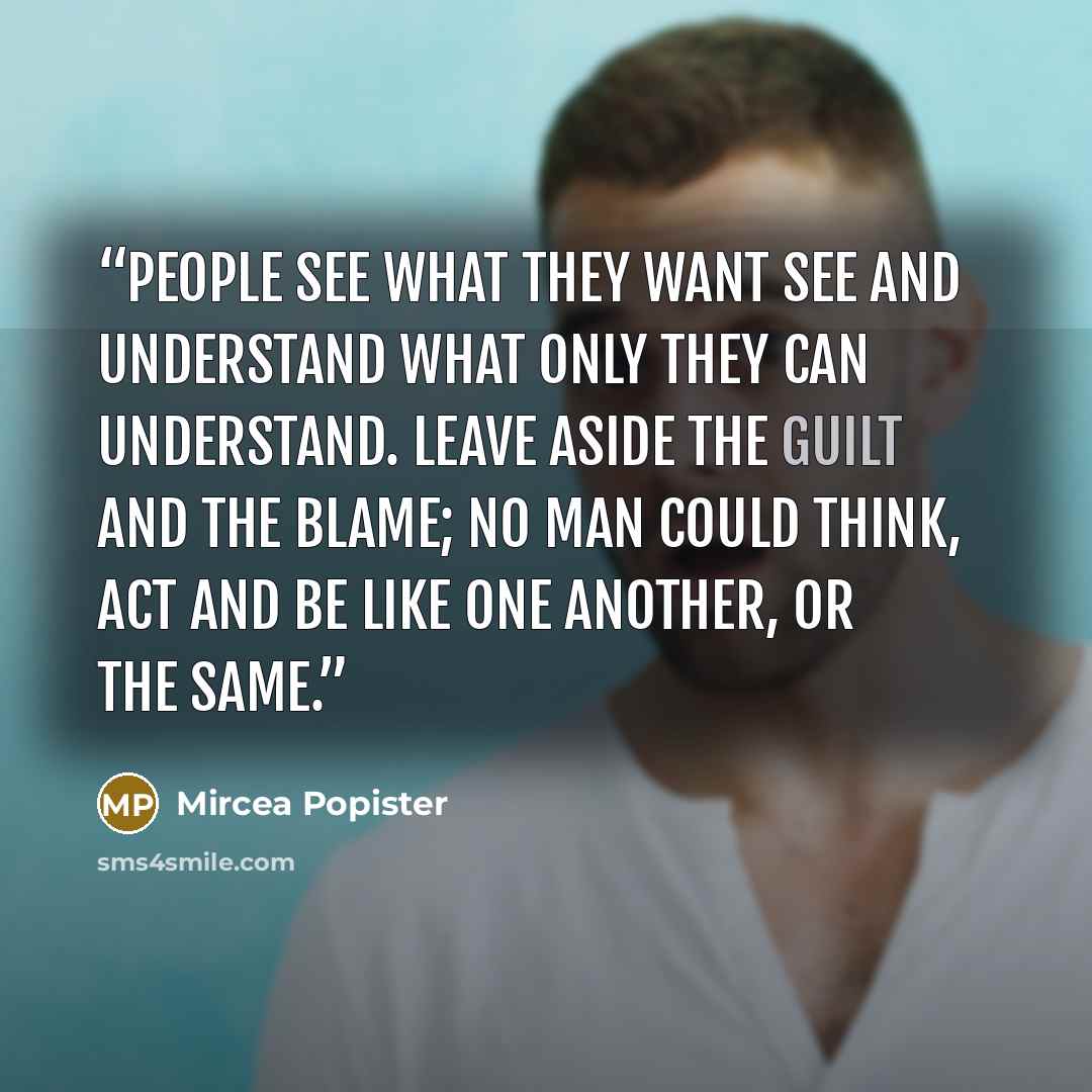 “People see what they want see and understand what only they can understand. Leave aside the guilt and the blame; no man could think, act and be like one another, or the same.” quote by Mircea Popister