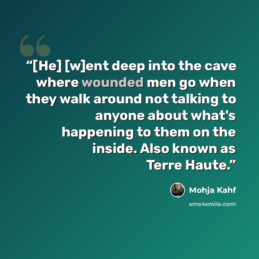 “[He] [w]ent deep into the cave where wounded men go when they walk around not talking to anyone about what's happening to them on the inside. Also known as Terre Haute.” quote by Mohja Kahf