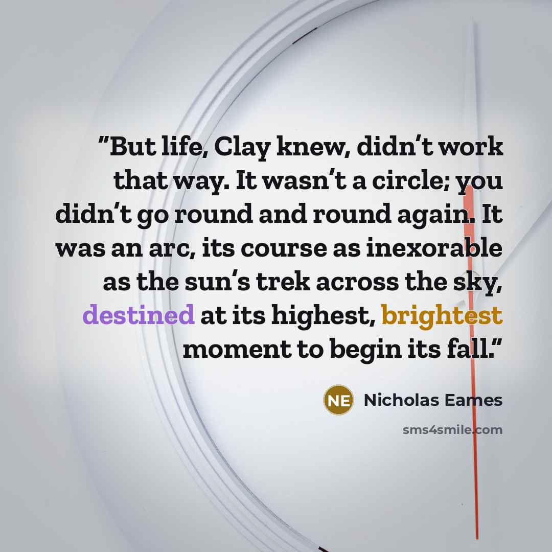 “But life, Clay knew, didn’t work that way. It wasn’t a circle; you didn’t go round and round again. It was an arc, its course as inexorable as the sun’s trek across the sky, destined at its highest, brightest moment to begin its fall.” quote by Nicholas Eames