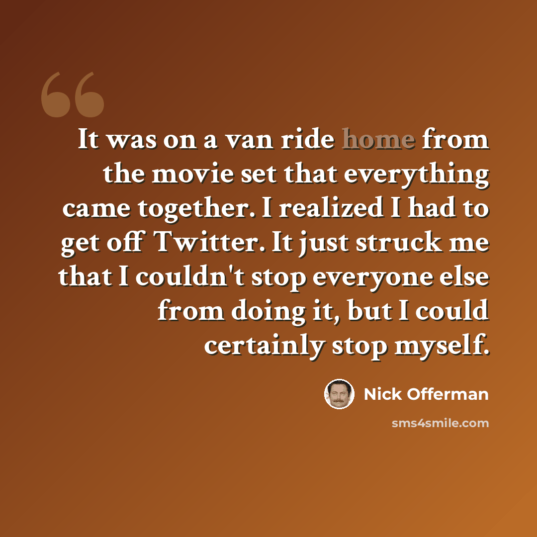“It was on a van ride home from the movie set that everything came together. I realized I had to get off Twitter. It just struck me that I couldn't stop everyone else from doing it, but I could certainly stop myself.” quote by Nick Offerman