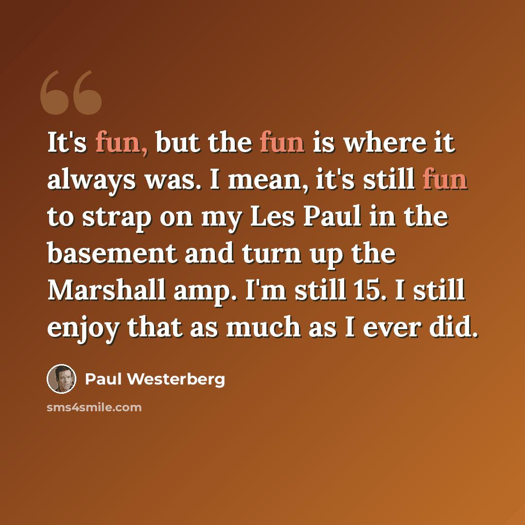 “It's fun, but the fun is where it always was. I mean, it's still fun to strap on my Les Paul in the basement and turn up the Marshall amp. I'm still 15. I still enjoy that as much as I ever did.” quote by Paul Westerberg