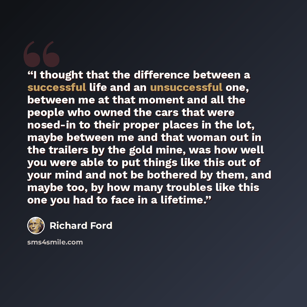 “I thought that the difference between a successful life and an unsuccessful one, between me at that moment and all the people who owned the cars that were nosed-in to their proper places in the lot, maybe between me and that woman out in the trailers by the gold mine, was how well you were able to…” quote by Richard Ford