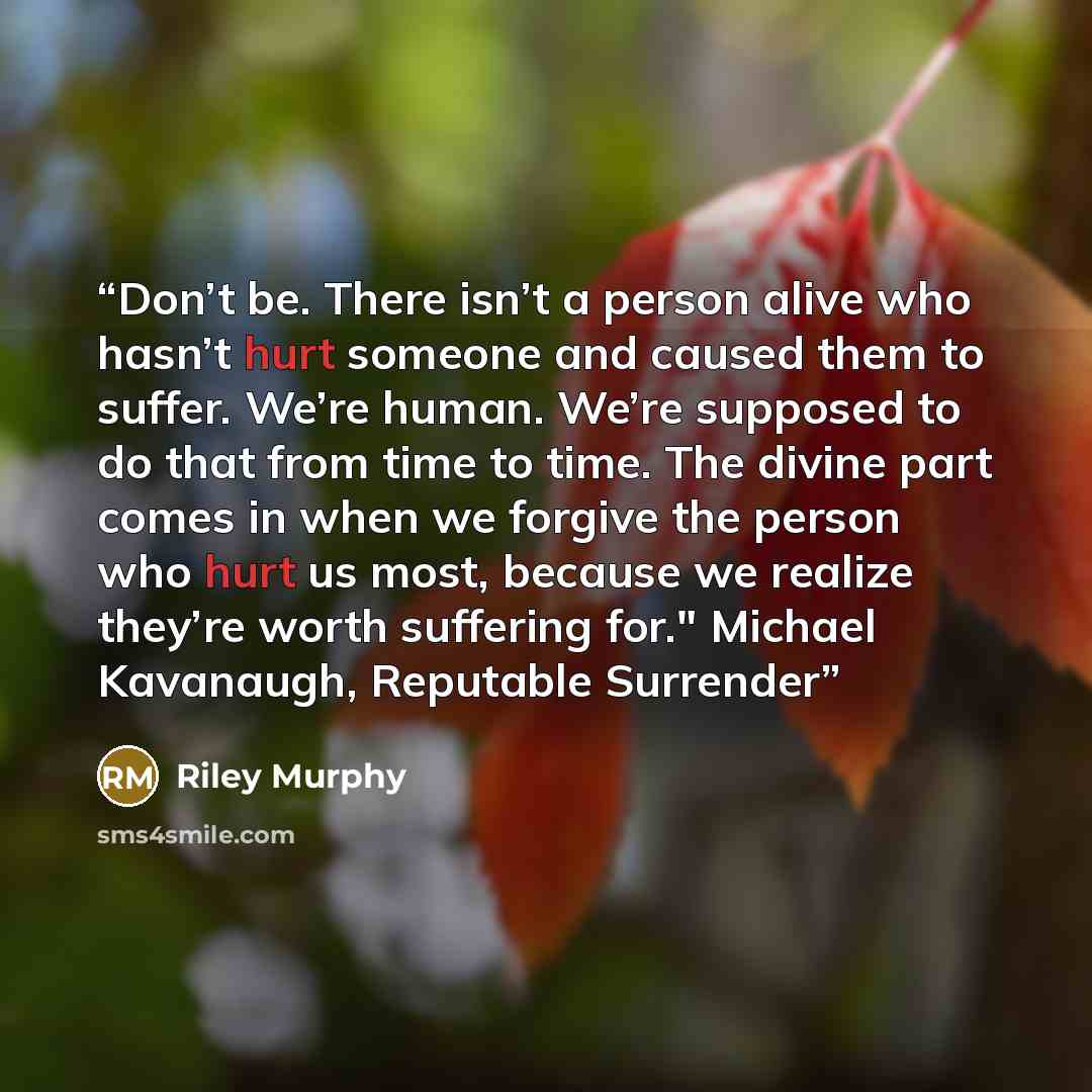 “Don’t be. There isn’t a person alive who hasn’t hurt someone and caused them to suffer. We’re human. We’re supposed to do that from time to time. The divine part comes in when we forgive the person who hurt us most, because we realize they’re worth suffering for." Michael Kavanaugh, Reputable…” quote by Riley Murphy