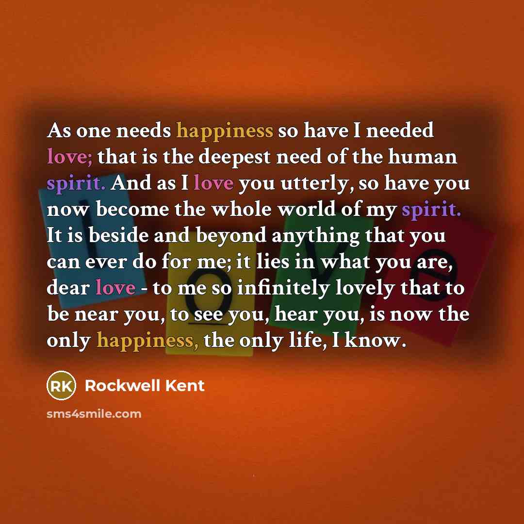 “As one needs happiness so have I needed love; that is the deepest need of the human spirit. And as I love you utterly, so have you now become the whole world of my spirit. It is beside and beyond anything that you can ever do for me; it lies in what you are, dear love - to me so infinitely lovely…” quote by Rockwell Kent