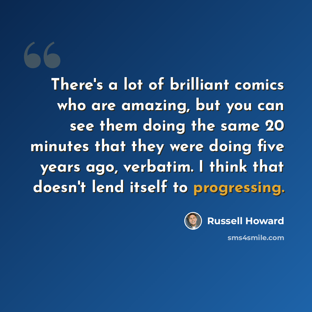 “There's a lot of brilliant comics who are amazing, but you can see them doing the same 20 minutes that they were doing five years ago, verbatim. I think that doesn't lend itself to progressing.” quote by Russell Howard