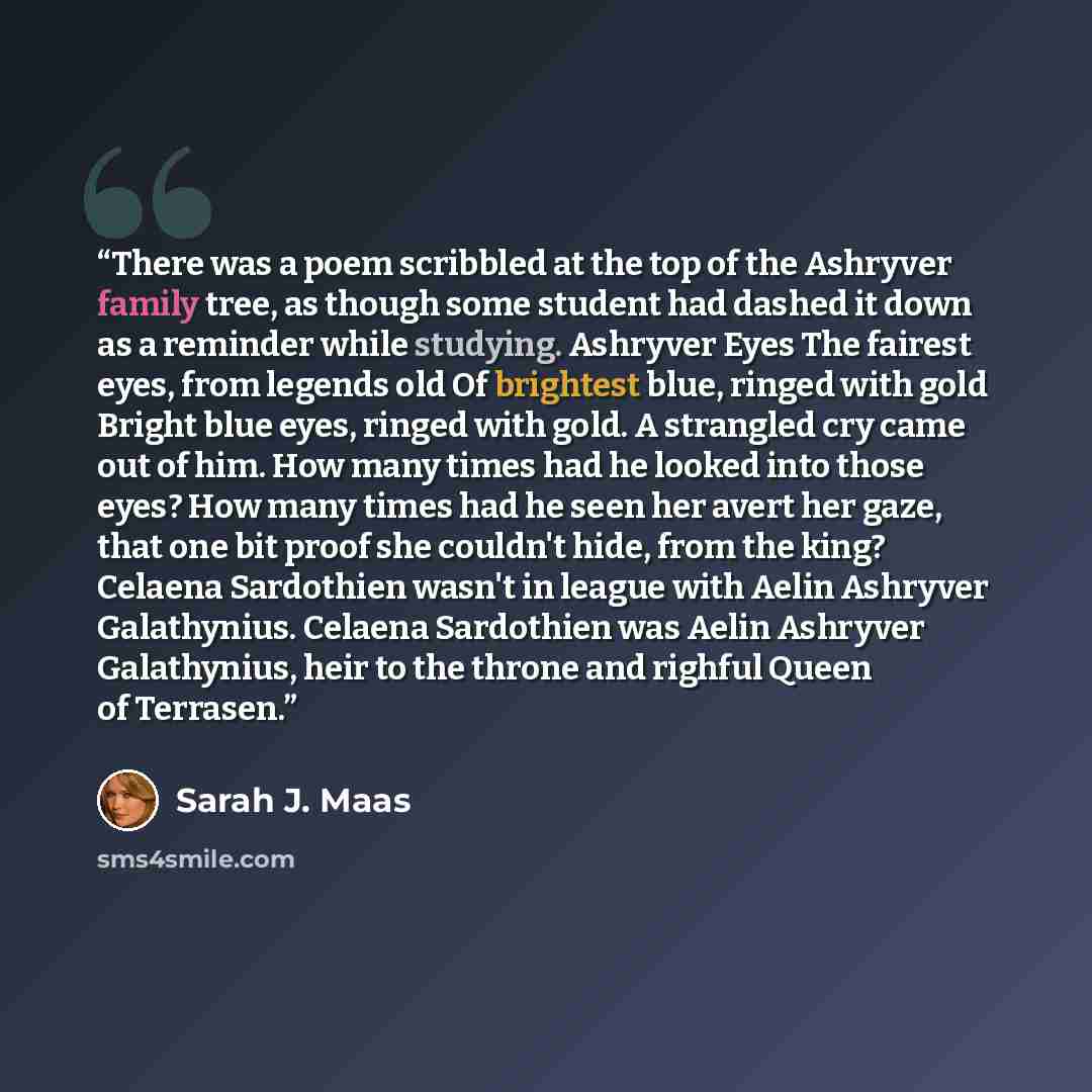 “There was a poem scribbled at the top of the Ashryver family tree, as though some student had dashed it down as a reminder while studying. Ashryver Eyes The fairest eyes, from legends old Of brightest blue, ringed with gold Bright blue eyes, ringed with gold. A strangled cry came out of him. How…” quote by Sarah J. Maas