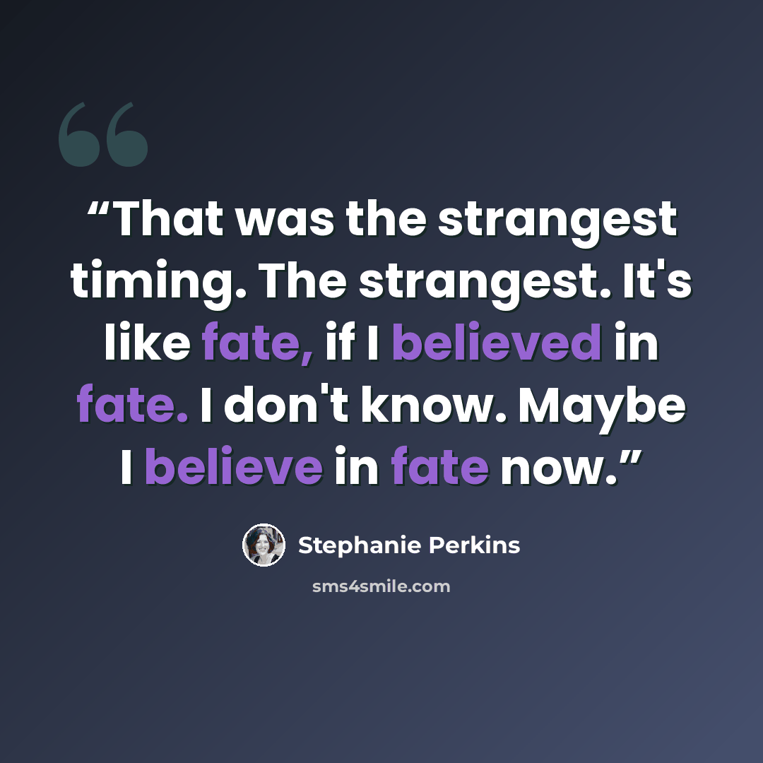 “That was the strangest timing. The strangest. It's like fate, if I believed in fate. I don't know. Maybe I believe in fate now.” quote by Stephanie Perkins