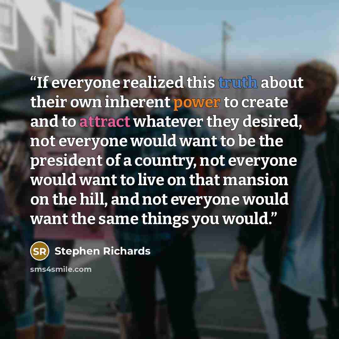 “If everyone realized this truth about their own inherent power to create and to attract whatever they desired, not everyone would want to be the president of a country, not everyone would want to live on that mansion on the hill, and not everyone would want the same things you would.” quote by Stephen Richards