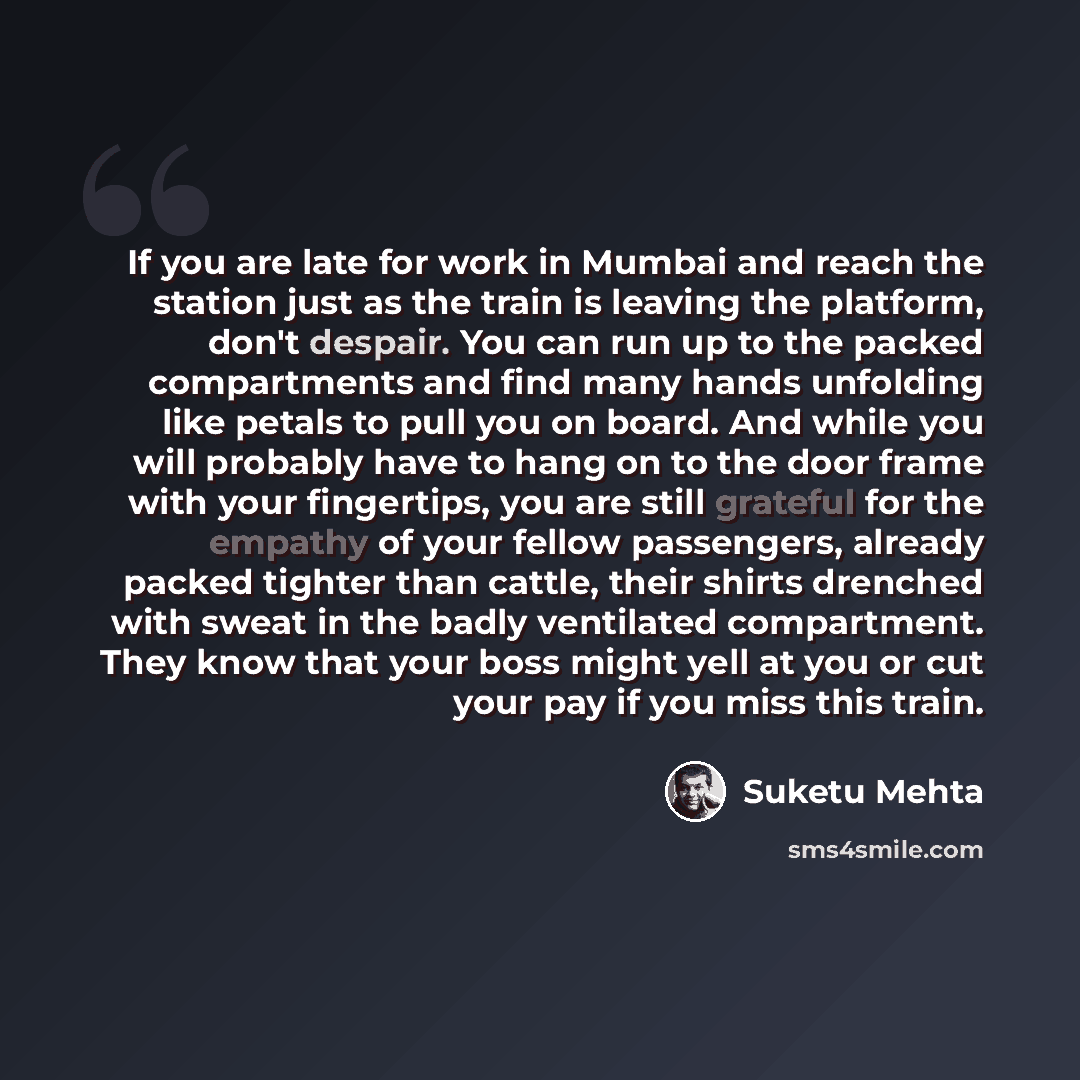 “If you are late for work in Mumbai and reach the station just as the train is leaving the platform, don't despair. You can run up to the packed compartments and find many hands unfolding like petals to pull you on board. And while you will probably have to hang on to the door frame with your…” quote by Suketu Mehta