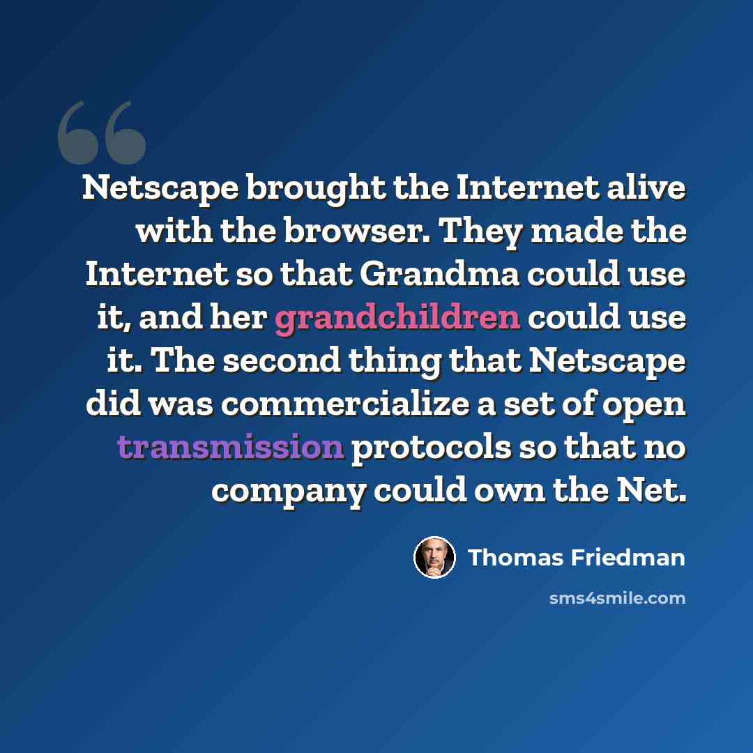 “Netscape brought the Internet alive with the browser. They made the Internet so that Grandma could use it, and her grandchildren could use it. The second thing that Netscape did was commercialize a set of open transmission protocols so that no company could own the Net.” quote by Thomas Friedman