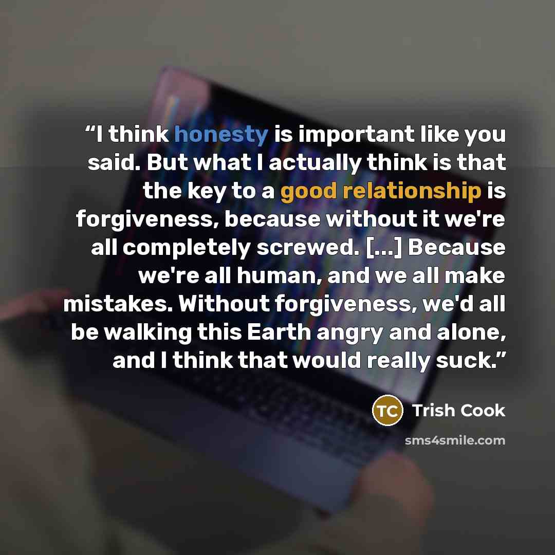 “I think honesty is important like you said. But what I actually think is that the key to a good relationship is forgiveness, because without it we're all completely screwed. [...] Because we're all human, and we all make mistakes. Without forgiveness, we'd all be walking this Earth angry and…” quote by Trish Cook