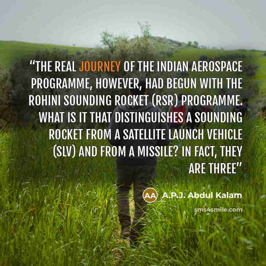 “The real journey of the Indian aerospace programme, however, had begun with the Rohini Sounding Rocket (RSR) Programme. What is it that distinguishes a sounding rocket from a Satellite Launch Vehicle (SLV) and from a missile? In fact, they are three” quote by A.P.J. Abdul Kalam