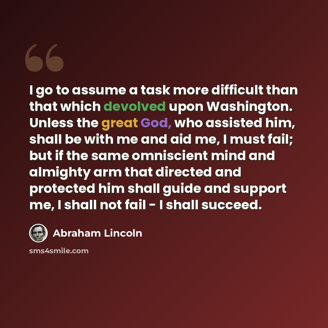 “I go to assume a task more difficult than that which devolved upon Washington. Unless the great God, who assisted him, shall be with me and aid me, I must fail; but if the same omniscient mind and almighty arm that directed and protected him shall guide and support me, I shall not fail - I shall…” quote by Abraham Lincoln