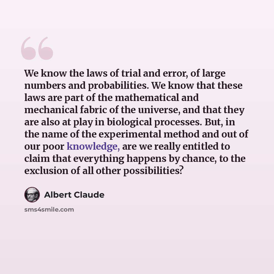 “We know the laws of trial and error, of large numbers and probabilities. We know that these laws are part of the mathematical and mechanical fabric of the universe, and that they are also at play in biological processes. But, in the name of the experimental method and out of our poor knowledge…” quote by Albert Claude