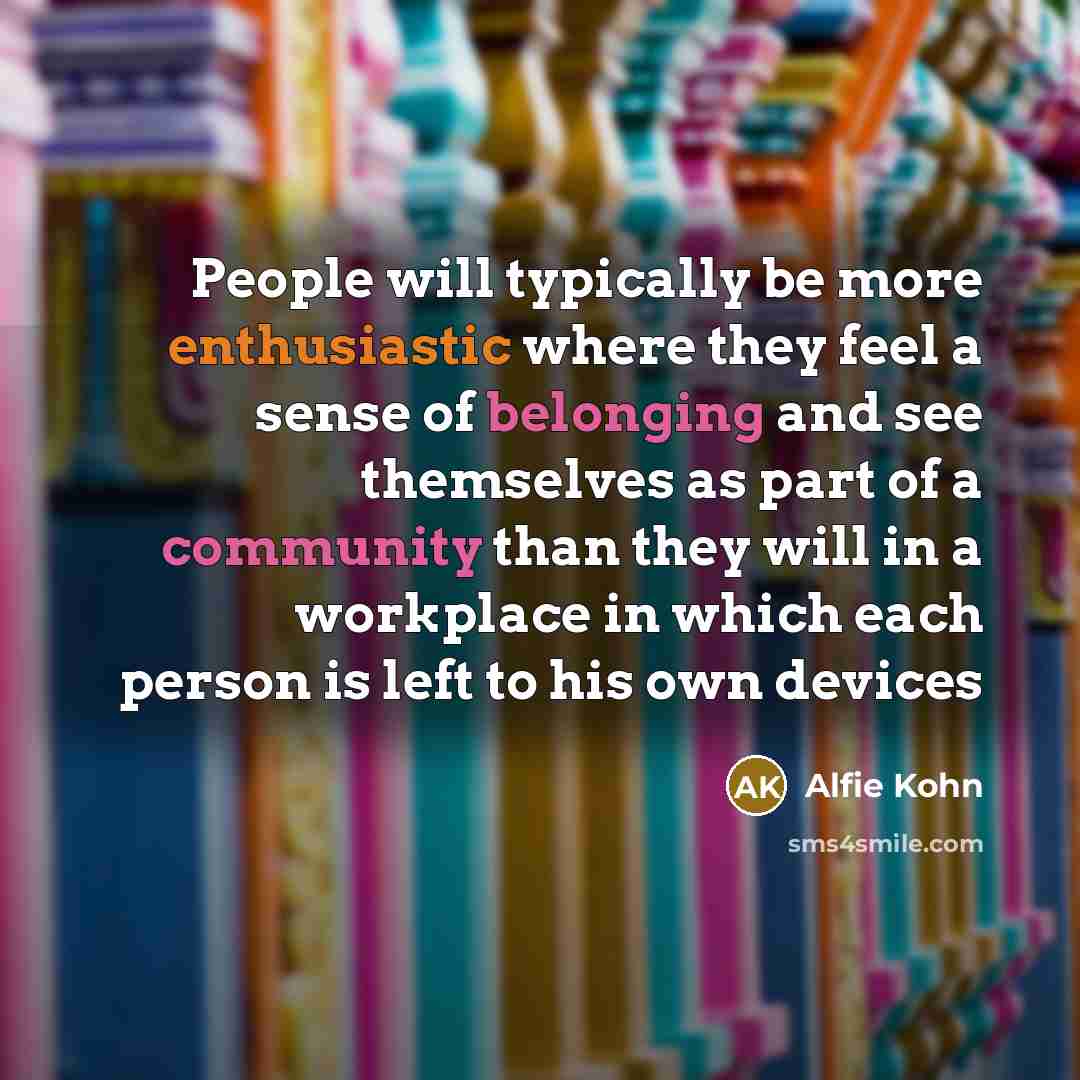 “People will typically be more enthusiastic where they feel a sense of belonging and see themselves as part of a community than they will in a workplace in which each person is left to his own devices” quote by Alfie Kohn