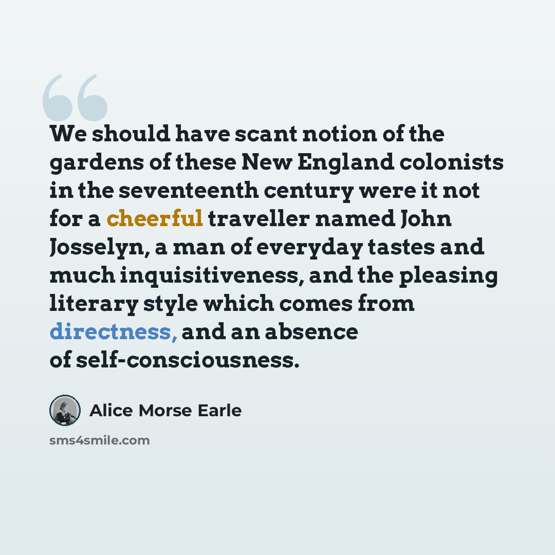 “We should have scant notion of the gardens of these New England colonists in the seventeenth century were it not for a cheerful traveller named John Josselyn, a man of everyday tastes and much inquisitiveness, and the pleasing literary style which comes from directness, and an absence of…” quote by Alice Morse Earle