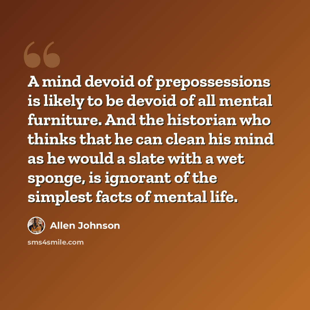 “A mind devoid of prepossessions is likely to be devoid of all mental furniture. And the historian who thinks that he can clean his mind as he would a slate with a wet sponge, is ignorant of the simplest facts of mental life.” quote by Allen Johnson