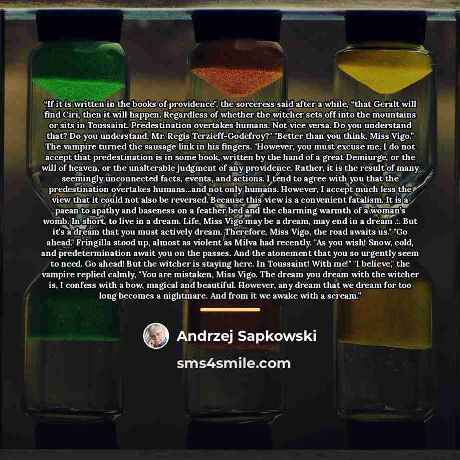 “If it is written in the books of providence", the sorceress said after a while, “that Geralt will find Ciri, then it will happen. Regardless of whether the witcher sets off into the mountains or sits in Toussaint. Predestination overtakes humans. Not vice versa. Do you understand that? Do you…” quote by Andrzej Sapkowski