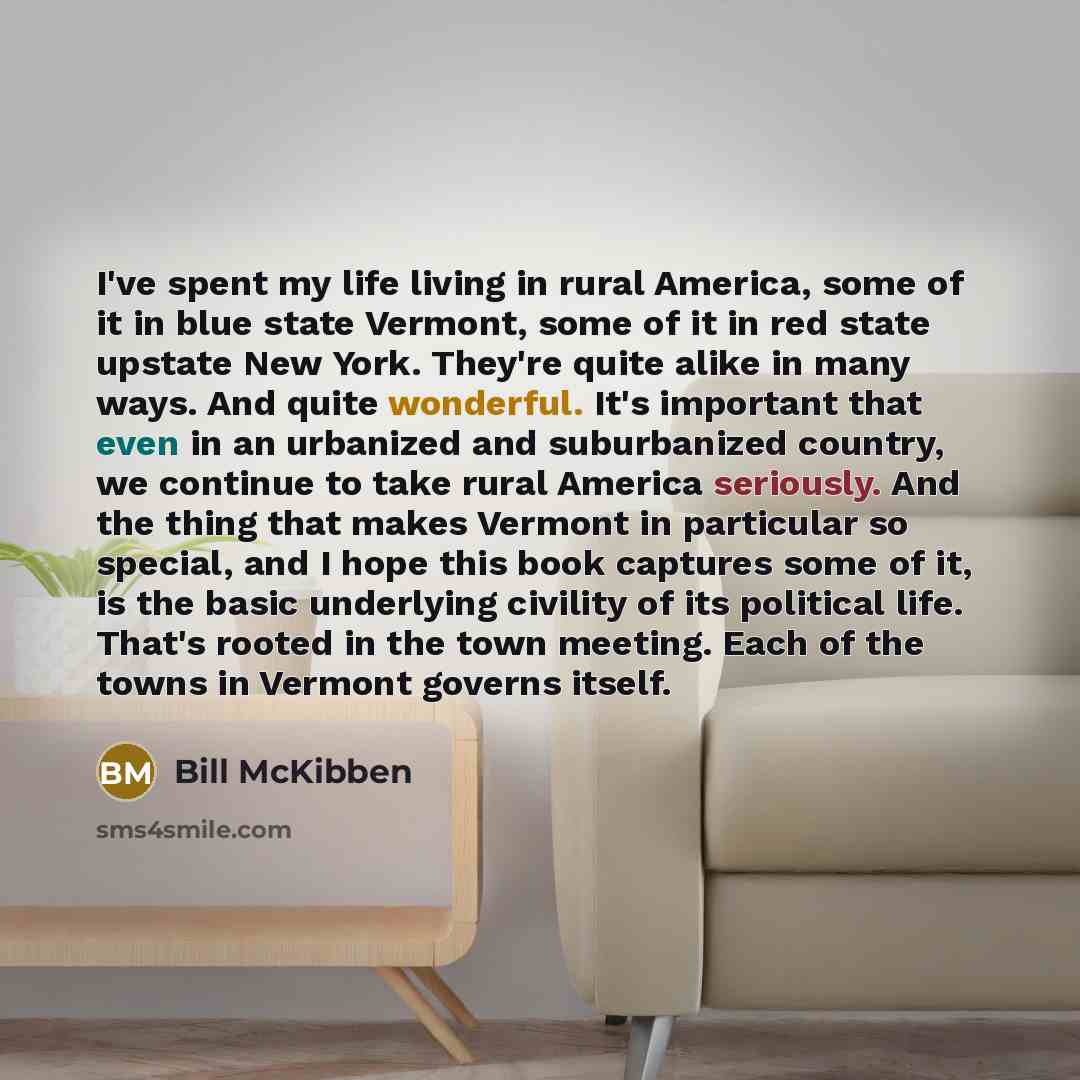 “I've spent my life living in rural America, some of it in blue state Vermont, some of it in red state upstate New York. They're quite alike in many ways. And quite wonderful. It's important that even in an urbanized and suburbanized country, we continue to take rural America seriously. And the…” quote by Bill McKibben