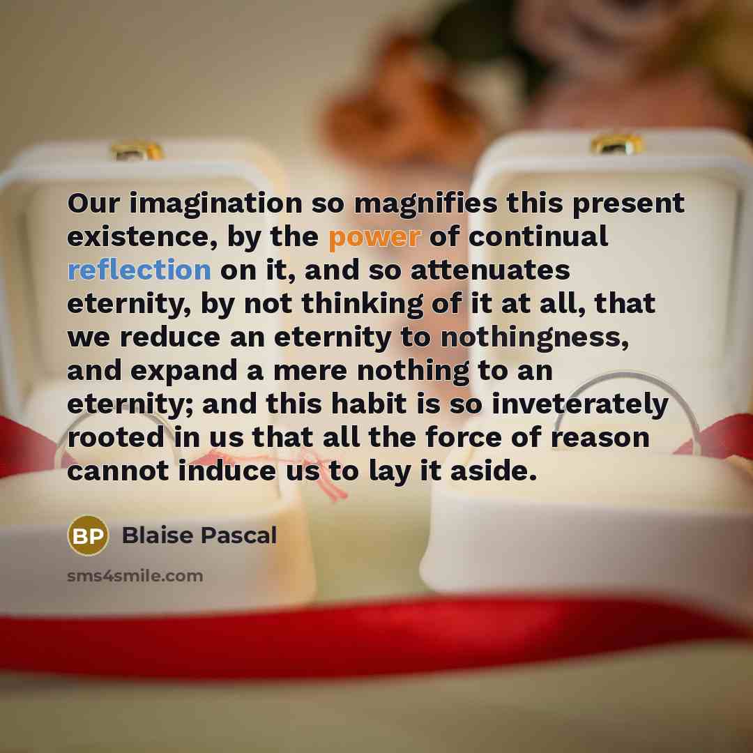 “Our imagination so magnifies this present existence, by the power of continual reflection on it, and so attenuates eternity, by not thinking of it at all, that we reduce an eternity to nothingness, and expand a mere nothing to an eternity; and this habit is so inveterately rooted in us that all…” quote by Blaise Pascal