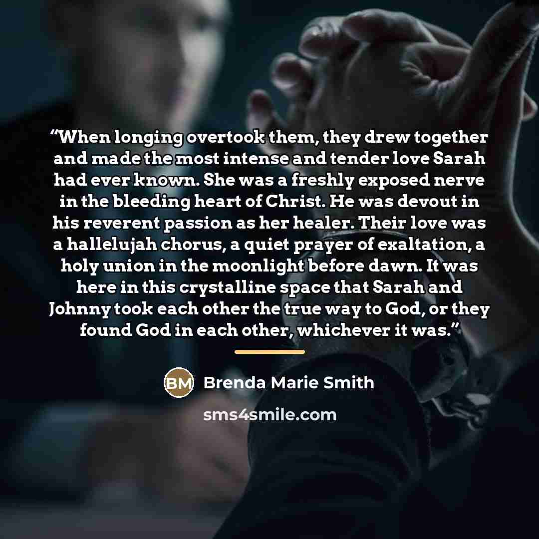 “When longing overtook them, they drew together and made the most intense and tender love Sarah had ever known. She was a freshly exposed nerve in the bleeding heart of Christ. He was devout in his reverent passion as her healer. Their love was a hallelujah chorus, a quiet prayer of exaltation, a…” quote by Brenda Marie Smith
