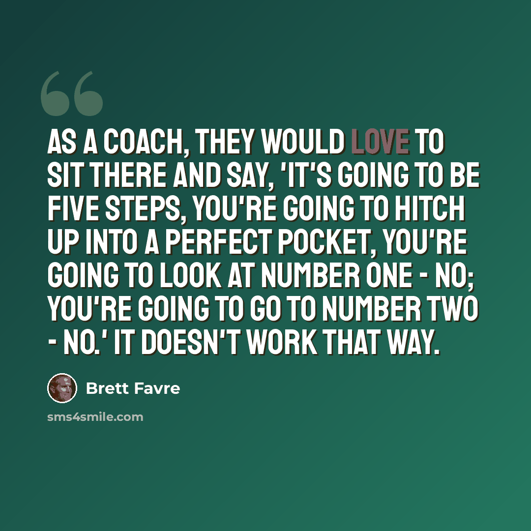 “As a coach, they would love to sit there and say, 'It's going to be five steps, you're going to hitch up into a perfect pocket, you're going to look at number one - no; you're going to go to number two - no.' It doesn't work that way.” quote by Brett Favre