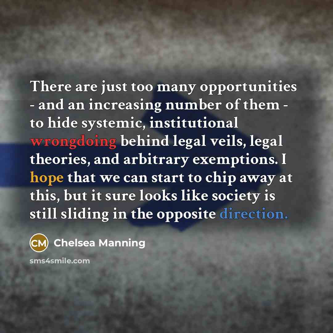 “There are just too many opportunities - and an increasing number of them - to hide systemic, institutional wrongdoing behind legal veils, legal theories, and arbitrary exemptions. I hope that we can start to chip away at this, but it sure looks like society is still sliding in the opposite…” quote by Chelsea Manning