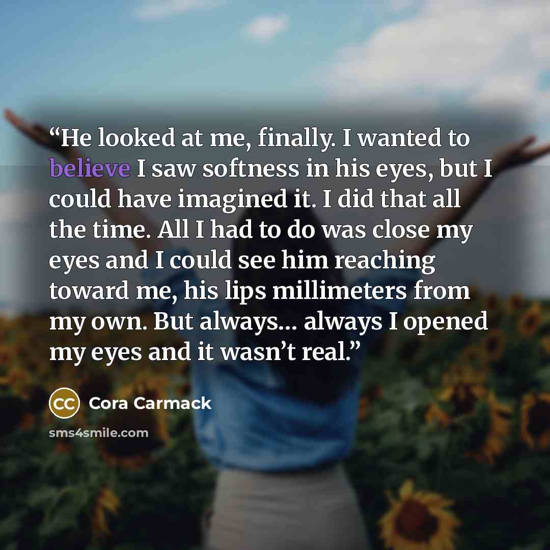 “He looked at me, finally. I wanted to believe I saw softness in his eyes, but I could have imagined it. I did that all the time. All I had to do was close my eyes and I could see him reaching toward me, his lips millimeters from my own. But always… always I opened my eyes and it wasn’t real.” quote by Cora Carmack