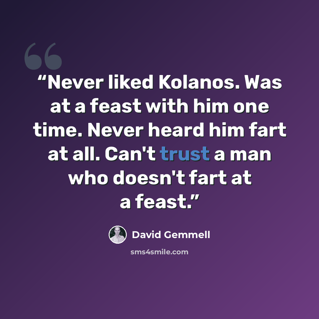 “Never liked Kolanos. Was at a feast with him one time. Never heard him fart at all. Can't trust a man who doesn't fart at a feast.” quote by David Gemmell