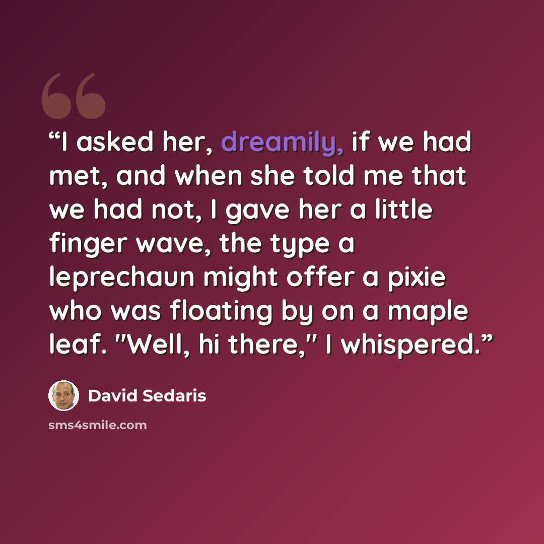 “I asked her, dreamily, if we had met, and when she told me that we had not, I gave her a little finger wave, the type a leprechaun might offer a pixie who was floating by on a maple leaf. "Well, hi there," I whispered.” quote by David Sedaris