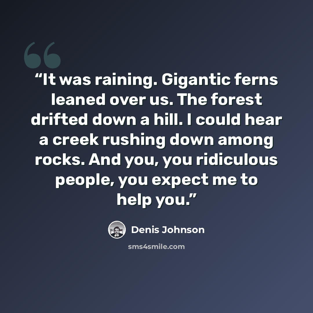 “It was raining. Gigantic ferns leaned over us. The forest drifted down a hill. I could hear a creek rushing down among rocks. And you, you ridiculous people, you expect me to help you.” quote by Denis Johnson