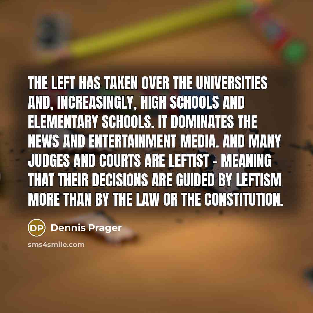 “The Left has taken over the universities and, increasingly, high schools and elementary schools. It dominates the news and entertainment media. And many judges and courts are leftist - meaning that their decisions are guided by leftism more than by the law or the Constitution.” quote by Dennis Prager