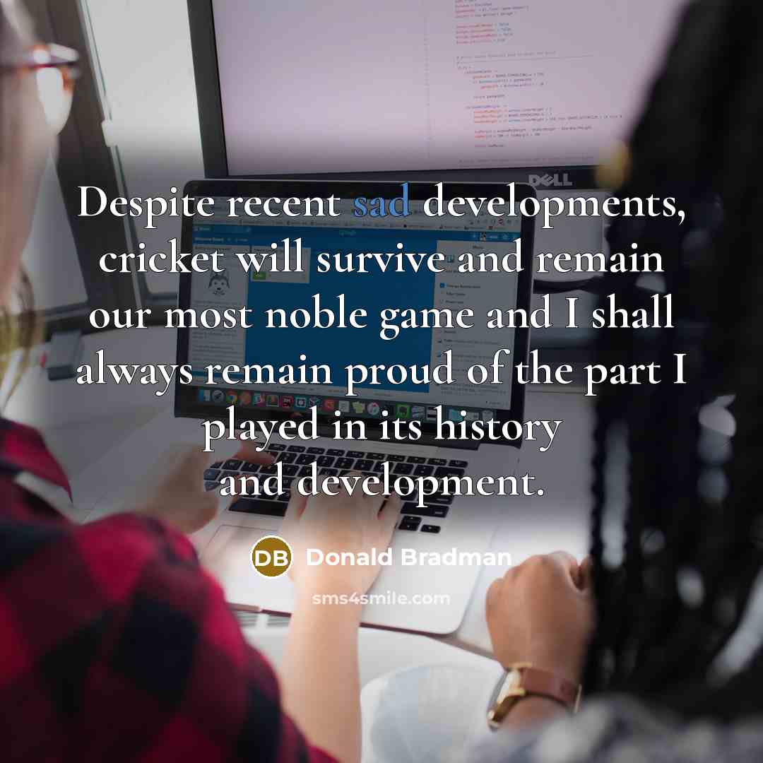 “Despite recent sad developments, cricket will survive and remain our most noble game and I shall always remain proud of the part I played in its history and development.” quote by Donald Bradman