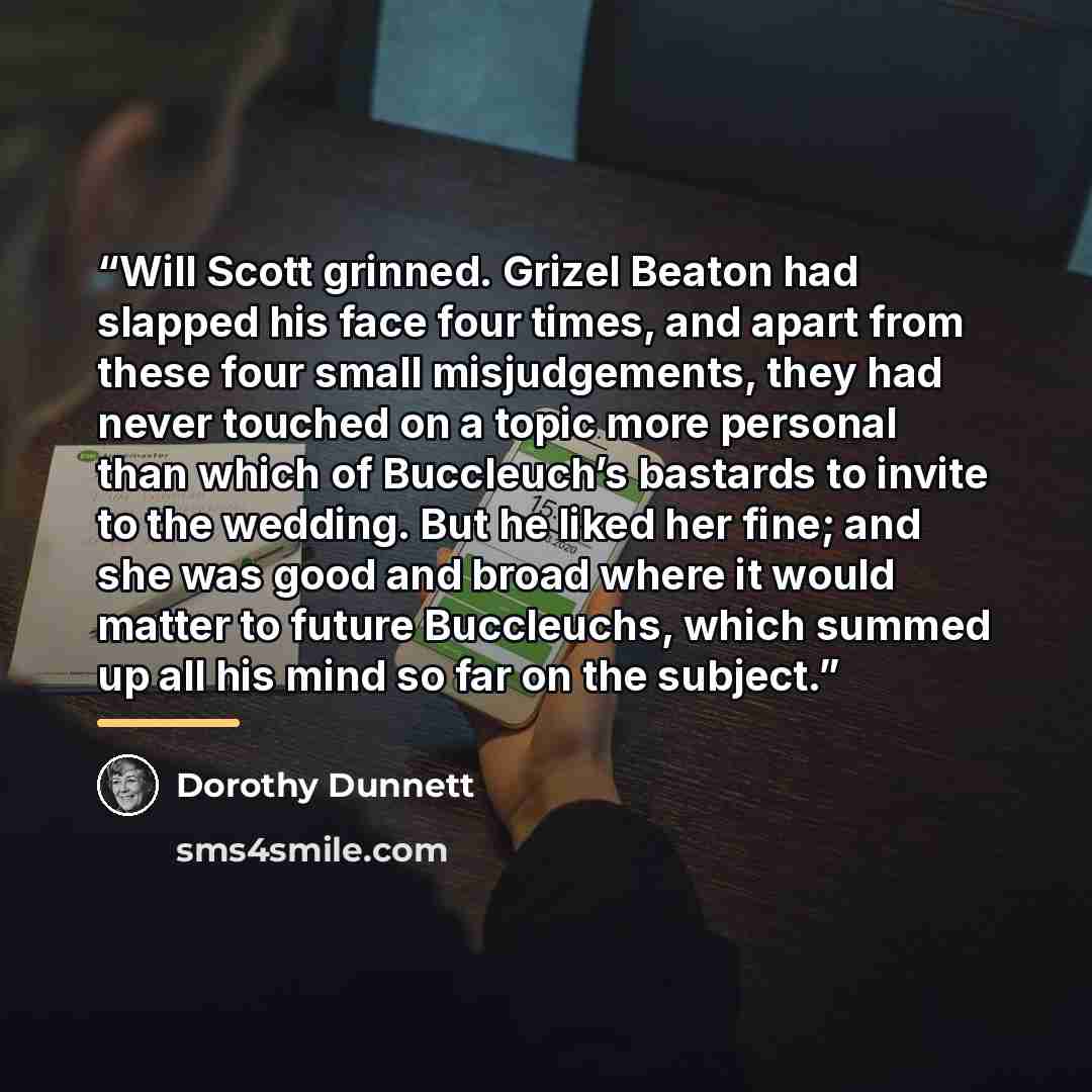 “Will Scott grinned. Grizel Beaton had slapped his face four times, and apart from these four small misjudgements, they had never touched on a topic more personal than which of Buccleuch’s bastards to invite to the wedding. But he liked her fine; and she was good and broad where it would matter to…” quote by Dorothy Dunnett