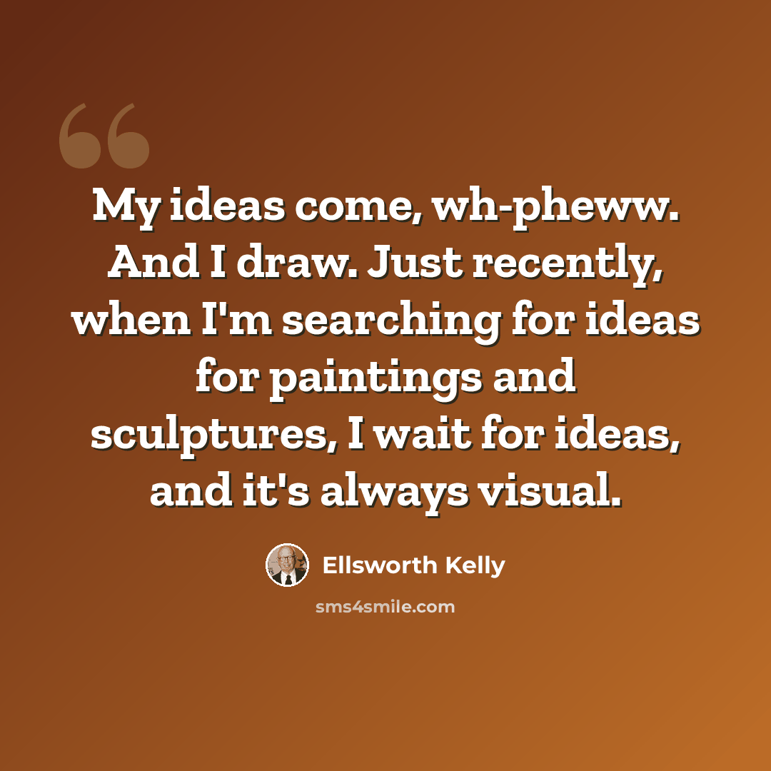 “My ideas come, wh-pheww. And I draw. Just recently, when I'm searching for ideas for paintings and sculptures, I wait for ideas, and it's always visual.” quote by Ellsworth Kelly