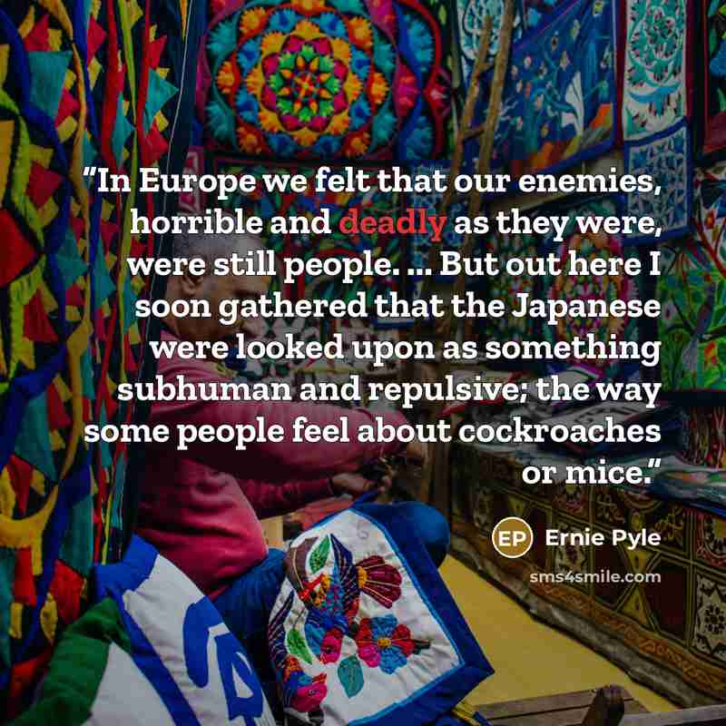 “In Europe we felt that our enemies, horrible and deadly as they were, were still people. ... But out here I soon gathered that the Japanese were looked upon as something subhuman and repulsive; the way some people feel about cockroaches or mice.” quote by Ernie Pyle