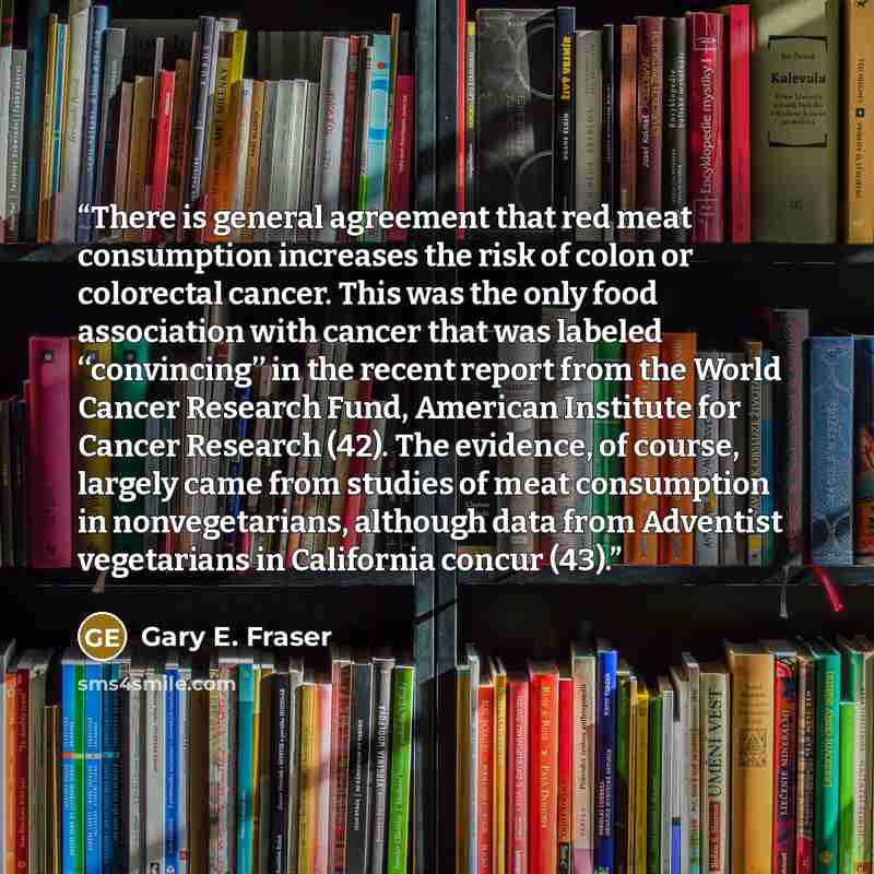 “There is general agreement that red meat consumption increases the risk of colon or colorectal cancer. This was the only food association with cancer that was labeled ‘‘convincing’’ in the recent report from the World Cancer Research Fund, American Institute for Cancer Research (42). The evidence…” quote by Gary E. Fraser