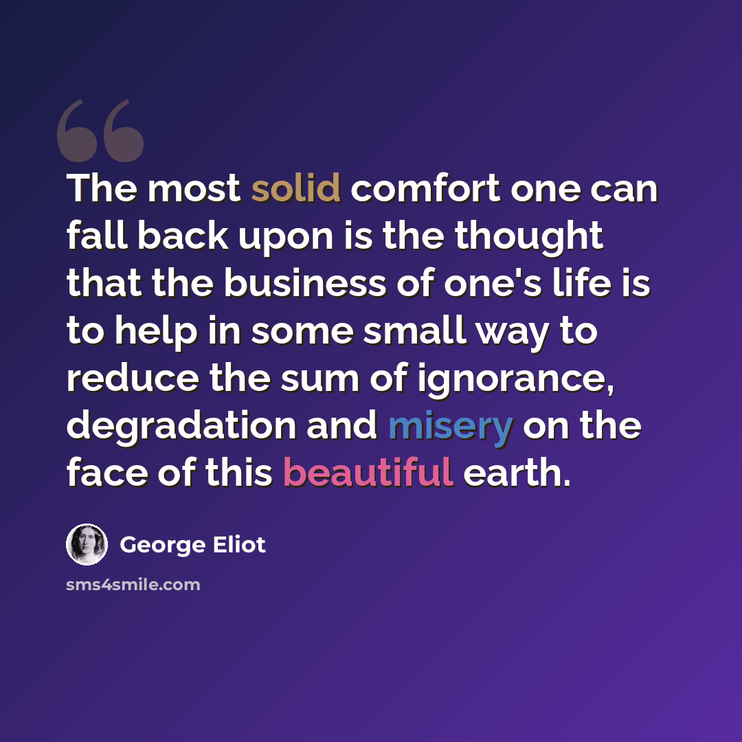 “The most solid comfort one can fall back upon is the thought that the business of one's life is to help in some small way to reduce the sum of ignorance, degradation and misery on the face of this beautiful earth.” quote by George Eliot