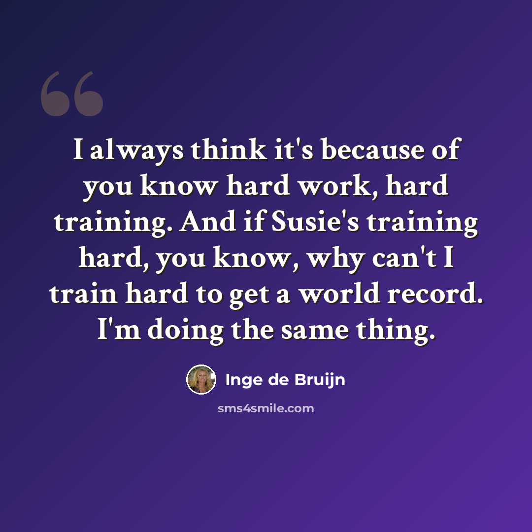 “I always think it's because of you know hard work, hard training. And if Susie's training hard, you know, why can't I train hard to get a world record. I'm doing the same thing.” quote by Inge de Bruijn