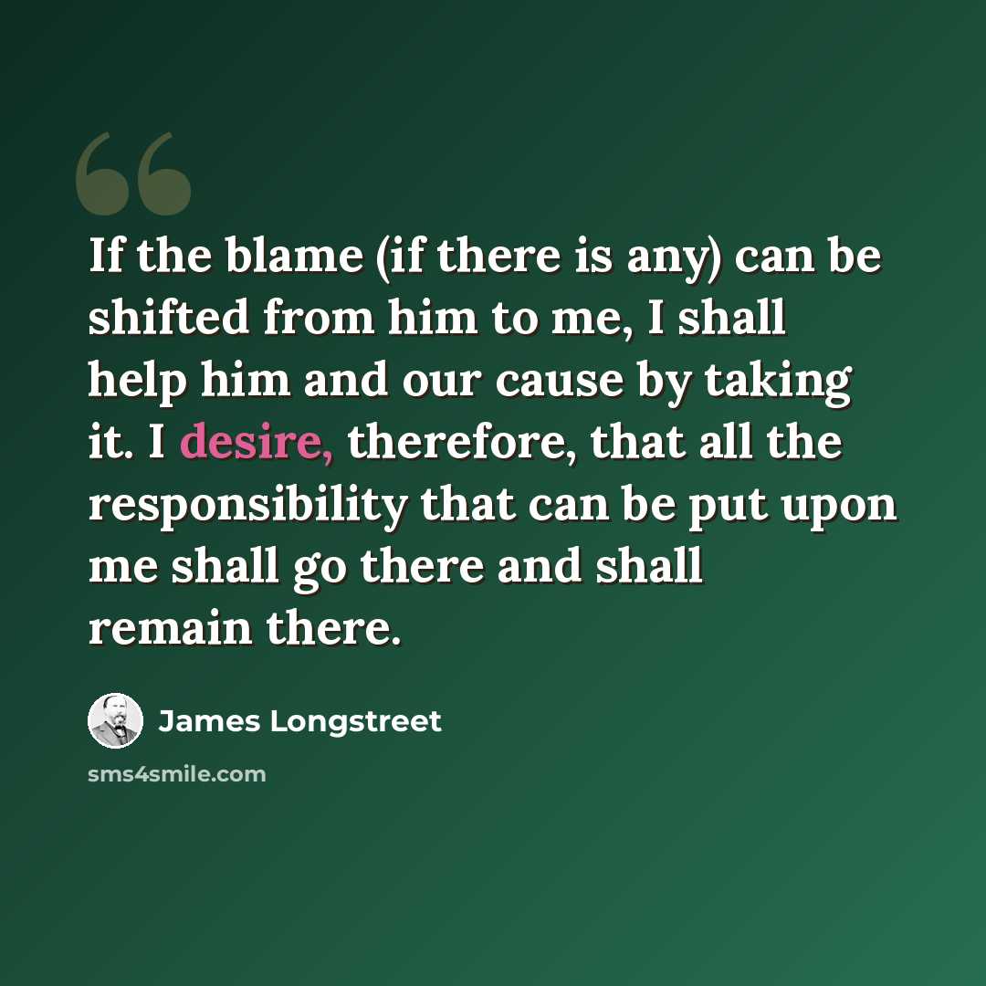“If the blame (if there is any) can be shifted from him to me, I shall help him and our cause by taking it. I desire, therefore, that all the responsibility that can be put upon me shall go there and shall remain there.” quote by James Longstreet
