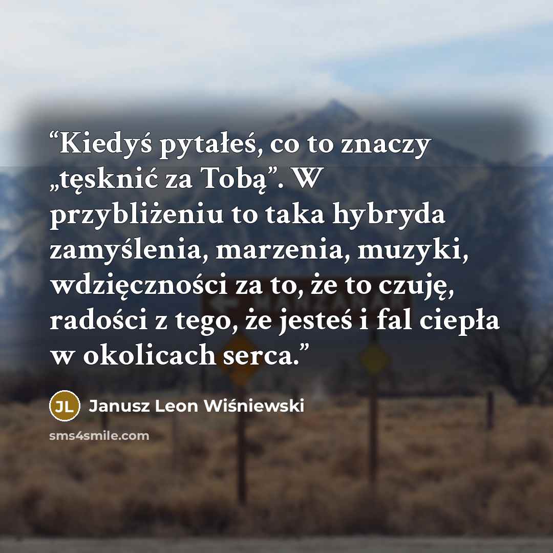 “Kiedyś pytałeś, co to znaczy „tęsknić za Tobą”. W przybliżeniu to taka hybryda zamyślenia, marzenia, muzyki, wdzięczności za to, że to czuję, radości z tego, że jesteś i fal ciepła w okolicach serca.” quote by Janusz Leon Wiśniewski