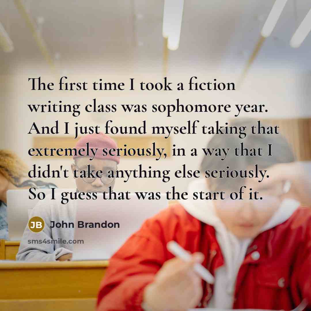 “The first time I took a fiction writing class was sophomore year. And I just found myself taking that extremely seriously, in a way that I didn't take anything else seriously. So I guess that was the start of it.” quote by John Brandon