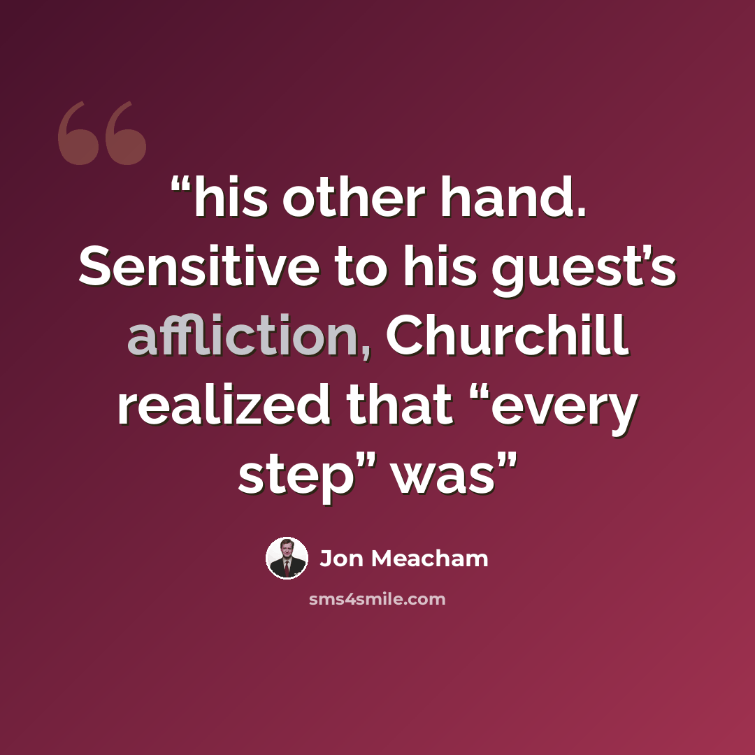 “his other hand. Sensitive to his guest’s affliction, Churchill realized that “every step” was” quote by Jon Meacham