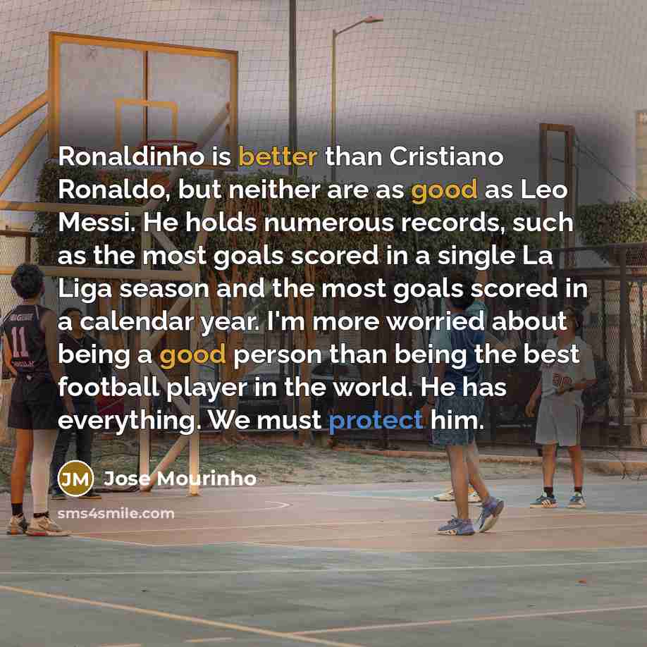 “Ronaldinho is better than Cristiano Ronaldo, but neither are as good as Leo Messi. He holds numerous records, such as the most goals scored in a single La Liga season and the most goals scored in a calendar year. I'm more worried about being a good person than being the best football player in the…” quote by Jose Mourinho